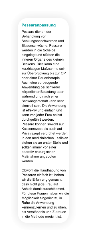 Pessaranpassung Pessare dienen der Behandlung von Senkungsbeschwerden und Blasenschwäche. Pessare werden in die Scheide eingelegt und stützen die inneren Organe des kleinen Beckens. Dies kann eine kurzfristigen Maßnahme sein zur Überbrückung bis zur OP oder einer Dauertherapie. Auch eine vorbeugende Anwendung bei schwerer körperlicher Belastung oder während und nach einer Schwangerschaft kann sehr sinnvoll sein. Die Anwendung ist effektiv und einfach und kann von jeder Frau selbst durchgeführt werden.  Pessare können sowohl auf Kassenrezept als auch auf Privatrezept verordnet werden. In den medizinischen Leitlinien stehen sie an erster Stelle und sollten immer vor einer operativ-chirurgischen Maßnahme angeboten werden.  Obwohl die Handhabung von Pessaren einfach ist, haben wir die Erfahrung gemacht, dass nicht jede Frau auf Anhieb damit zurechtkommt. Für diese Frauen haben wir die Möglichkeit eingerichtet, in Ruhe die Anwendung kennenzulernen und zu üben, bis Verständnis und Zutrauen in die Methode erreicht ist.