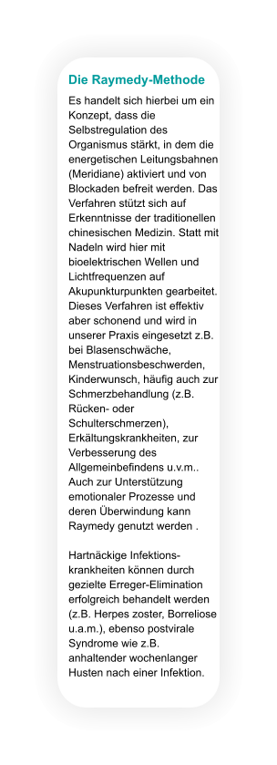 Die Raymedy-Methode Es handelt sich hierbei um ein Konzept, dass die Selbstregulation des Organismus stärkt, in dem die energetischen Leitungsbahnen (Meridiane) aktiviert und von Blockaden befreit werden. Das Verfahren stützt sich auf Erkenntnisse der traditionellen chinesischen Medizin. Statt mit Nadeln wird hier mit bioelektrischen Wellen und Lichtfrequenzen auf Akupunkturpunkten gearbeitet. Dieses Verfahren ist effektiv aber schonend und wird in unserer Praxis eingesetzt z.B. bei Blasenschwäche, Menstruationsbeschwerden, Kinderwunsch, häufig auch zur Schmerzbehandlung (z.B. Rücken- oder Schulterschmerzen), Erkältungskrankheiten, zur Verbesserung des Allgemeinbefindens u.v.m.. Auch zur Unterstützung emotionaler Prozesse und deren Überwindung kann Raymedy genutzt werden .  Hartnäckige Infektions-krankheiten können durch gezielte Erreger-Elimination erfolgreich behandelt werden (z.B. Herpes zoster, Borreliose u.a.m.), ebenso postvirale Syndrome wie z.B. anhaltender wochenlanger Husten nach einer Infektion.