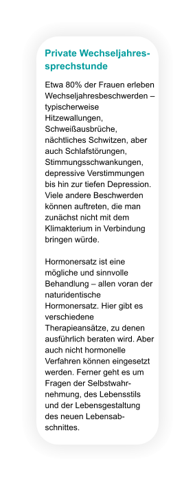 Private Wechseljahres- sprechstunde Etwa 80% der Frauen erleben Wechseljahresbeschwerden – typischerweise Hitzewallungen, Schweißausbrüche, nächtliches Schwitzen, aber auch Schlafstörungen, Stimmungsschwankungen, depressive Verstimmungen bis hin zur tiefen Depression. Viele andere Beschwerden können auftreten, die man zunächst nicht mit dem Klimakterium in Verbindung bringen würde.  Hormonersatz ist eine mögliche und sinnvolle Behandlung – allen voran der naturidentische Hormonersatz. Hier gibt es verschiedene Therapieansätze, zu denen ausführlich beraten wird. Aber auch nicht hormonelle Verfahren können eingesetzt werden. Ferner geht es um Fragen der Selbstwahr-nehmung, des Lebensstils und der Lebensgestaltung des neuen Lebensab-schnittes.