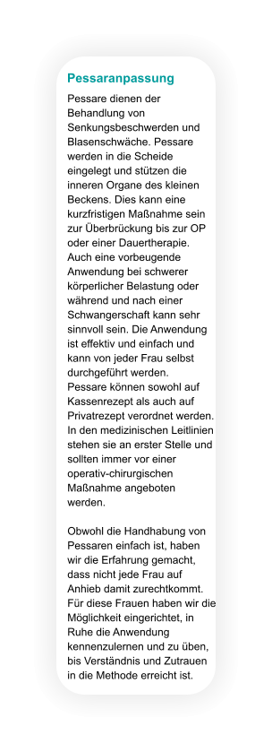 Pessaranpassung Pessare dienen der Behandlung von Senkungsbeschwerden und Blasenschwäche. Pessare werden in die Scheide eingelegt und stützen die inneren Organe des kleinen Beckens. Dies kann eine kurzfristigen Maßnahme sein zur Überbrückung bis zur OP oder einer Dauertherapie. Auch eine vorbeugende Anwendung bei schwerer körperlicher Belastung oder während und nach einer Schwangerschaft kann sehr sinnvoll sein. Die Anwendung ist effektiv und einfach und kann von jeder Frau selbst durchgeführt werden.  Pessare können sowohl auf Kassenrezept als auch auf Privatrezept verordnet werden. In den medizinischen Leitlinien stehen sie an erster Stelle und sollten immer vor einer operativ-chirurgischen Maßnahme angeboten werden.  Obwohl die Handhabung von Pessaren einfach ist, haben wir die Erfahrung gemacht, dass nicht jede Frau auf Anhieb damit zurechtkommt. Für diese Frauen haben wir die Möglichkeit eingerichtet, in Ruhe die Anwendung kennenzulernen und zu üben, bis Verständnis und Zutrauen in die Methode erreicht ist.
