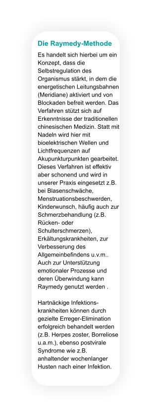 Die Raymedy-Methode Es handelt sich hierbei um ein Konzept, dass die Selbstregulation des Organismus stärkt, in dem die energetischen Leitungsbahnen (Meridiane) aktiviert und von Blockaden befreit werden. Das Verfahren stützt sich auf Erkenntnisse der traditionellen chinesischen Medizin. Statt mit Nadeln wird hier mit bioelektrischen Wellen und Lichtfrequenzen auf Akupunkturpunkten gearbeitet. Dieses Verfahren ist effektiv aber schonend und wird in unserer Praxis eingesetzt z.B. bei Blasenschwäche, Menstruationsbeschwerden, Kinderwunsch, häufig auch zur Schmerzbehandlung (z.B. Rücken- oder Schulterschmerzen), Erkältungskrankheiten, zur Verbesserung des Allgemeinbefindens u.v.m.. Auch zur Unterstützung emotionaler Prozesse und deren Überwindung kann Raymedy genutzt werden .  Hartnäckige Infektions-krankheiten können durch gezielte Erreger-Elimination erfolgreich behandelt werden (z.B. Herpes zoster, Borreliose u.a.m.), ebenso postvirale Syndrome wie z.B. anhaltender wochenlanger Husten nach einer Infektion.